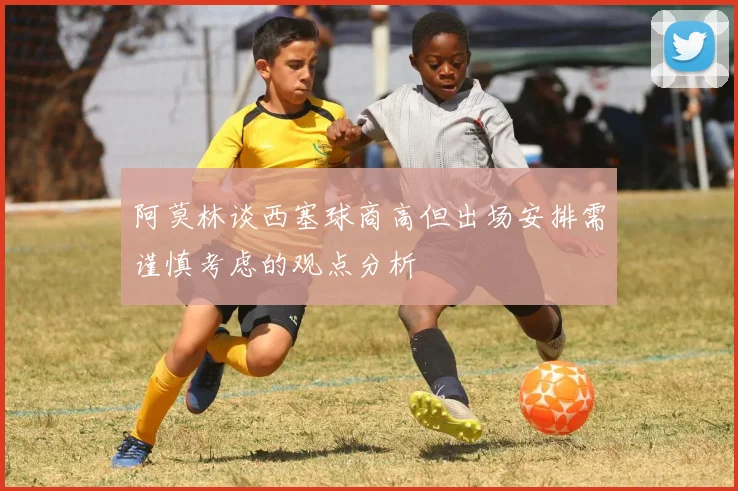 阿莫林谈西塞球商高但出场安排需谨慎考虑的观点分析