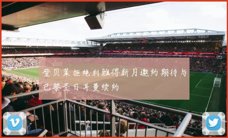 登贝莱拒绝利雅得新月邀约期待与巴黎圣日耳曼续约