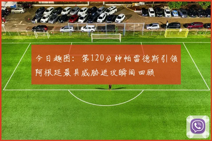 今日趣图：第120分钟帕雷德斯引领阿根廷最具威胁进攻瞬间回顾