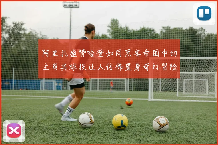 阿里扎盛赞哈登如同黑客帝国中的主角其球技让人仿佛置身奇幻冒险之中
