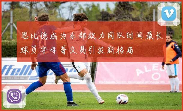 恩比德成为东部效力同队时间最长球员字母哥交易引发新格局